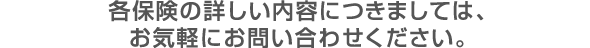各保険の詳しい内容はお気軽にお問い合わせください。